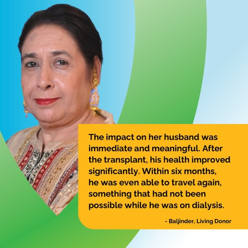 The impact on her husband was immediate and meaningful. After the transplant, his health improved significantly. Within six months, he was even able to travel again, something that had not been possible while he was on dialysis. - Baljinder, Living Donor