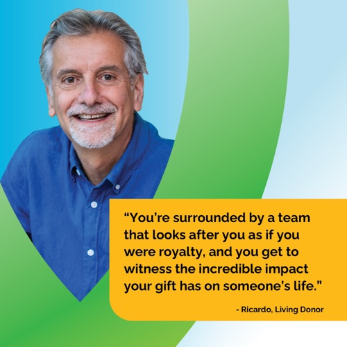 You're surrounded by a team that looks after you as if you were royalty, and you get to witness the incredible impact your gift has on someone's life. - Ricardo, Living Donor